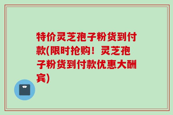 特价灵芝孢子粉货到付款(限时抢购！灵芝孢子粉货到付款优惠大酬宾)