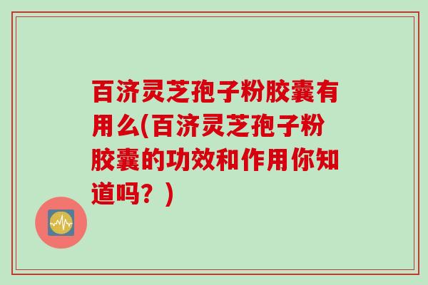 百济灵芝孢子粉胶囊有用么(百济灵芝孢子粉胶囊的功效和作用你知道吗？)
