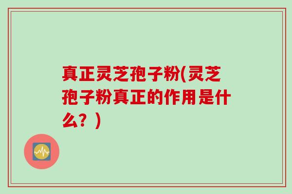 真正灵芝孢子粉(灵芝孢子粉真正的作用是什么？)