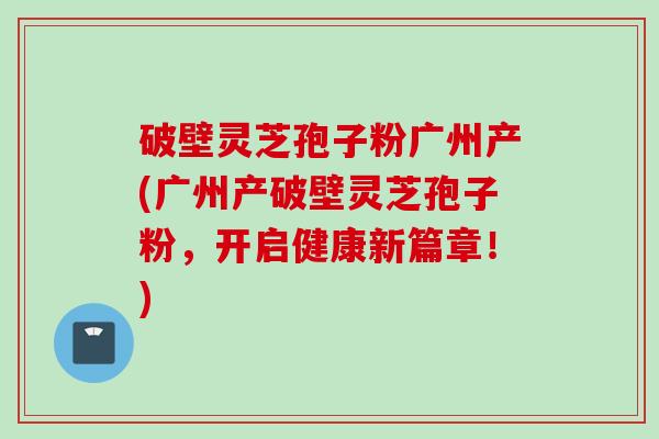 破壁灵芝孢子粉广州产(广州产破壁灵芝孢子粉,开启健康新篇章!) 破壁灵芝孢子粉广州产(广州产破壁灵芝孢子粉,开启健康新篇章!)