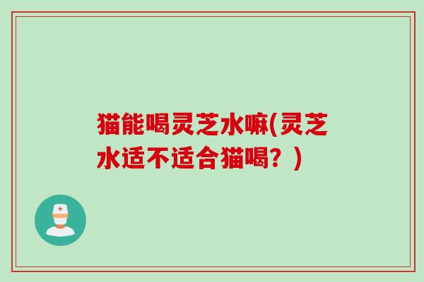 猫能喝灵芝水嘛(灵芝水适不适合猫喝？)