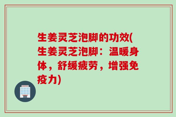 生姜灵芝泡脚的功效(生姜灵芝泡脚：温暖身体，舒缓疲劳，增强免疫力)