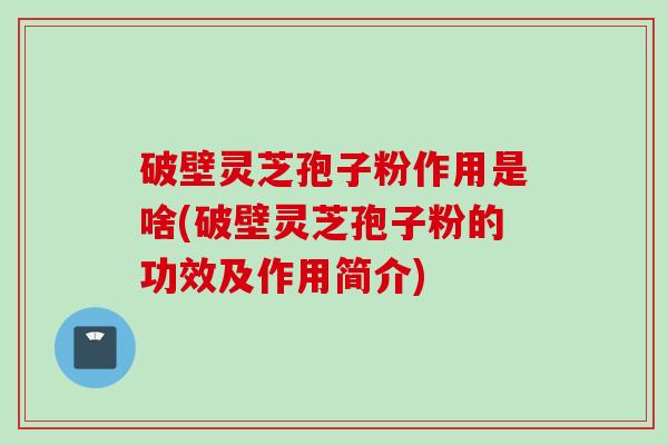 破壁灵芝孢子粉作用是啥(破壁灵芝孢子粉的功效及作用简介)