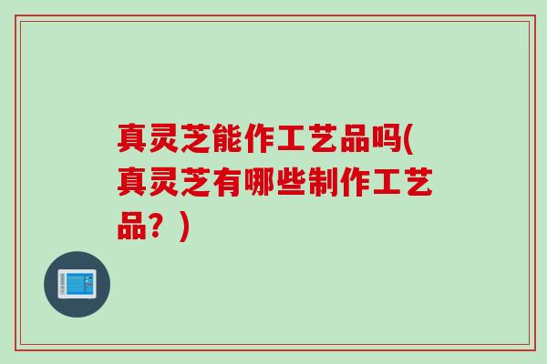真灵芝能作工艺品吗(真灵芝有哪些制作工艺品？)
