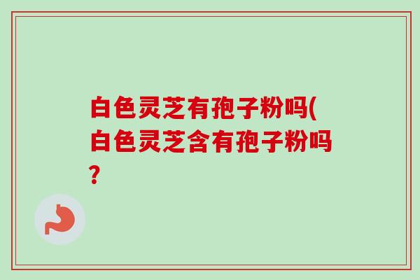 白色灵芝有孢子粉吗(白色灵芝含有孢子粉吗？