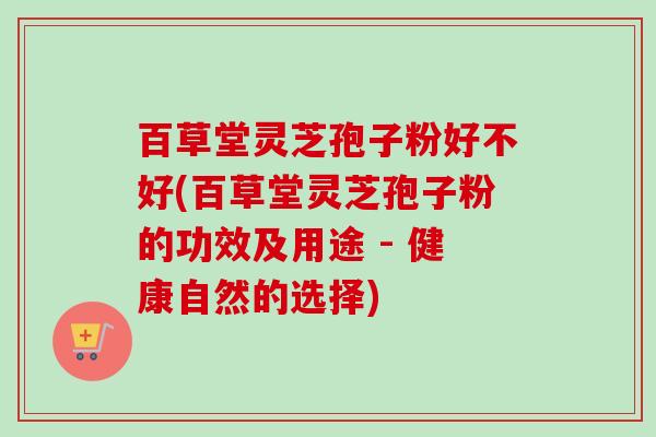 百草堂灵芝孢子粉好不好(百草堂灵芝孢子粉的功效及用途 - 健康自然的选择)