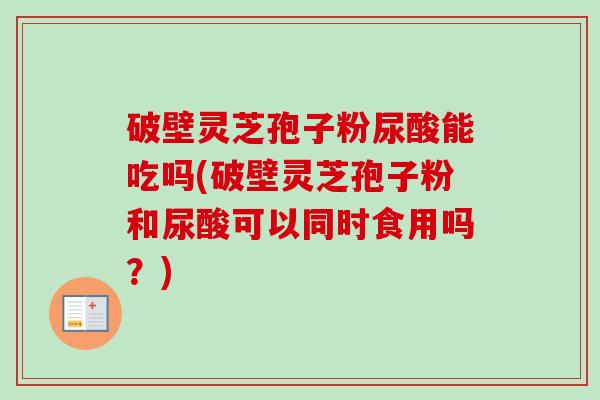 破壁灵芝孢子粉尿酸能吃吗(破壁灵芝孢子粉和尿酸可以同时食用吗？)