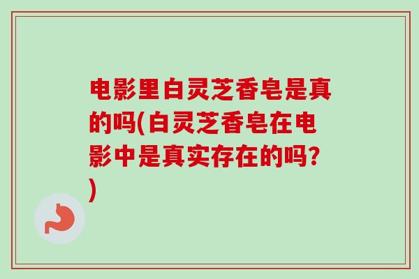 电影里白灵芝香皂是真的吗(白灵芝香皂在电影中是真实存在的吗?) 电影里白灵芝香皂是真的吗(白灵芝香皂在电影中是真实存在的吗?)