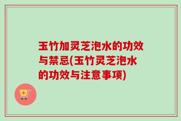 玉竹加灵芝泡水的功效与禁忌(玉竹灵芝泡水的功效与注意事项)