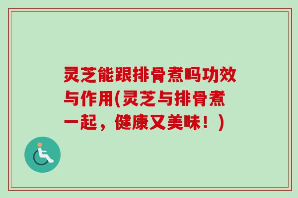 灵芝能跟排骨煮吗功效与作用(灵芝与排骨煮一起，健康又美味！)