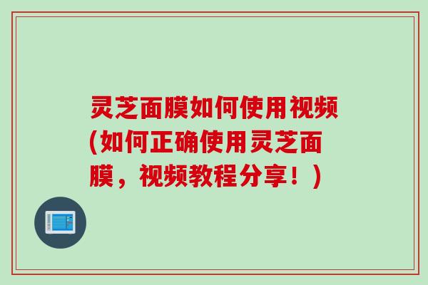 灵芝面膜如何使用视频(如何正确使用灵芝面膜，视频教程分享！)