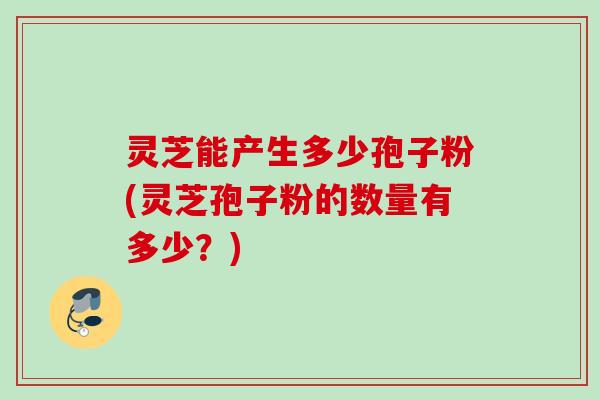 灵芝能产生多少孢子粉(灵芝孢子粉的数量有多少？)