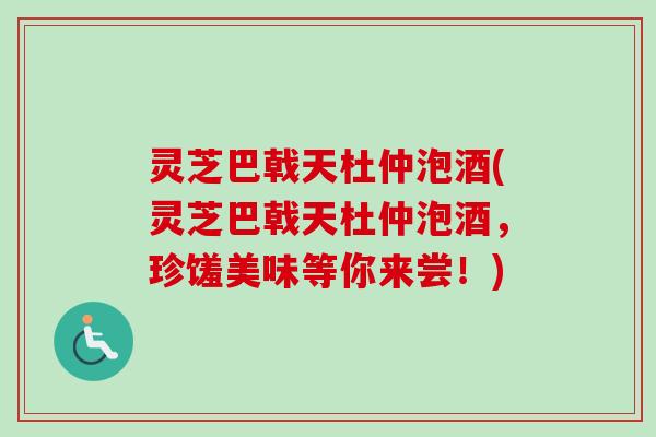 灵芝巴戟天杜仲泡酒(灵芝巴戟天杜仲泡酒,珍馐美味等你来尝!) 灵芝巴戟天杜仲泡酒(灵芝巴戟天杜仲泡酒,珍馐美味等你来尝!)