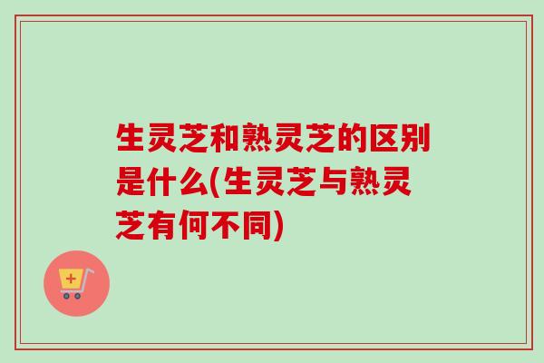 生灵芝和熟灵芝的区别是什么(生灵芝与熟灵芝有何不同)