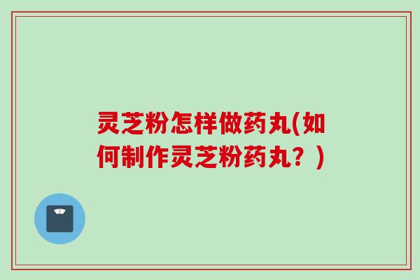 灵芝粉怎样做药丸(如何制作灵芝粉药丸？)