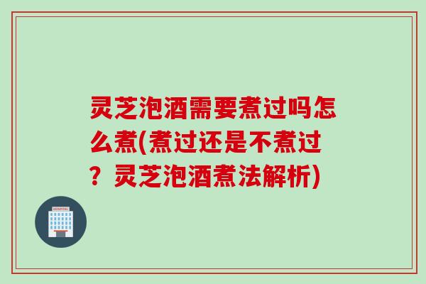 灵芝泡酒需要煮过吗怎么煮(煮过还是不煮过？灵芝泡酒煮法解析)