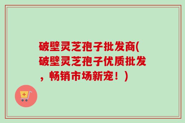 破壁灵芝孢子批发商(破壁灵芝孢子优质批发，畅销市场新宠！)