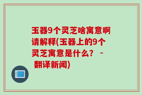 玉器9个灵芝啥寓意啊请解释(玉器上的9个灵芝寓意是什么? - 翻译新闻) 玉器9个灵芝啥寓意啊请解释(玉器上的9个灵芝寓意是什么? - 翻译新闻)