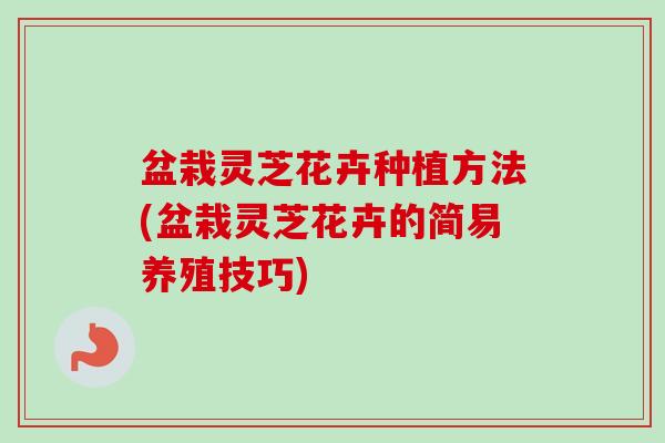 盆栽灵芝花卉种植方法(盆栽灵芝花卉的简易养殖技巧)