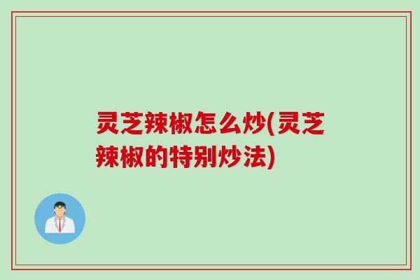 灵芝辣椒怎么炒(灵芝辣椒的特别炒法) 灵芝辣椒怎么炒(灵芝辣椒的特别炒法)