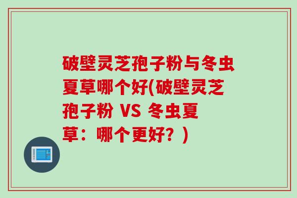 破壁灵芝孢子粉与冬虫夏草哪个好(破壁灵芝孢子粉 VS 冬虫夏草:哪个更好?) 破壁灵芝孢子粉与冬虫夏草哪个好(破壁灵芝孢子粉 VS 冬虫夏草:哪个更好?)