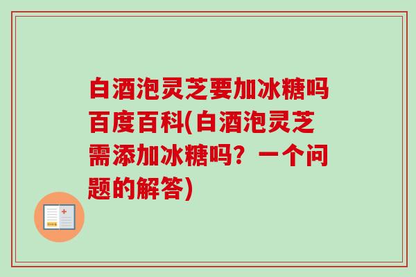 白酒泡灵芝要加冰糖吗百度百科(白酒泡灵芝需添加冰糖吗？一个问题的解答)