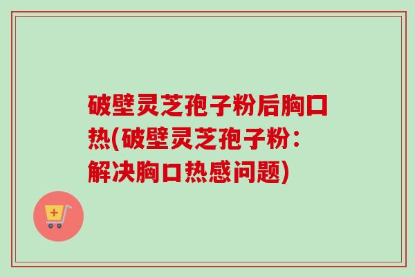 破壁灵芝孢子粉后胸囗热(破壁灵芝孢子粉：解决胸口热感问题)