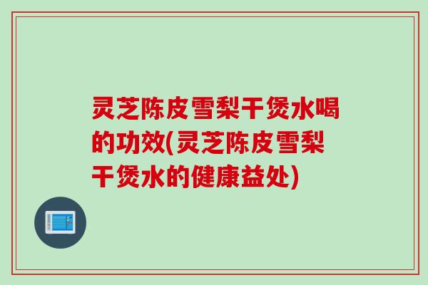 灵芝陈皮雪梨干煲水喝的功效(灵芝陈皮雪梨干煲水的健康益处)