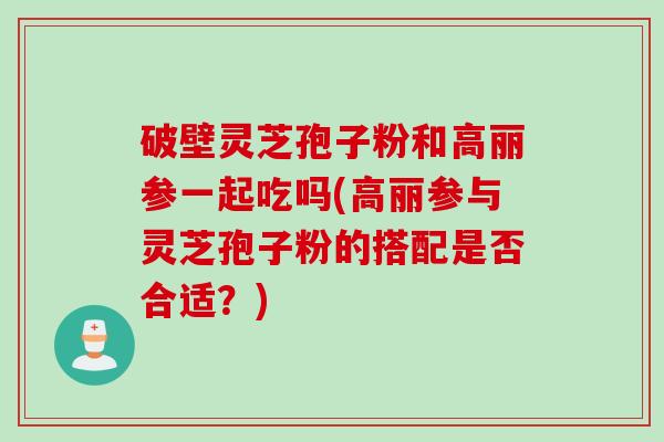 破壁灵芝孢子粉和高丽参一起吃吗(高丽参与灵芝孢子粉的搭配是否合适？)
