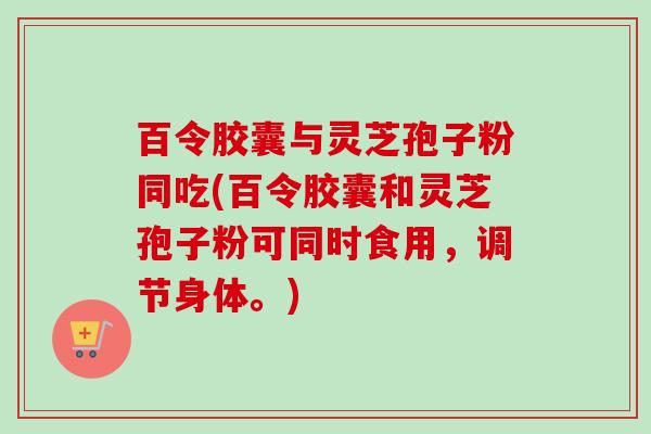百令胶囊与灵芝孢子粉同吃(百令胶囊和灵芝孢子粉可同时食用，调节身体。)