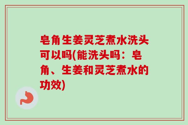 皂角生姜灵芝煮水洗头可以吗(能洗头吗：皂角、生姜和灵芝煮水的功效)