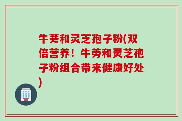 牛蒡和灵芝孢子粉(双倍营养！牛蒡和灵芝孢子粉组合带来健康好处)