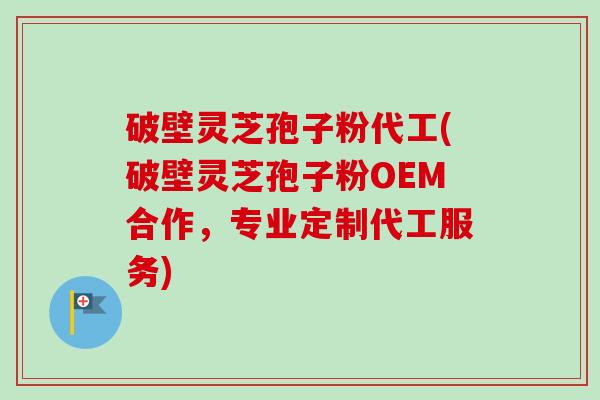 破壁灵芝孢子粉代工(破壁灵芝孢子粉OEM合作，专业定制代工服务)