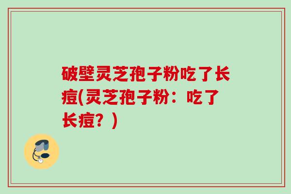 破壁灵芝孢子粉吃了长痘(灵芝孢子粉：吃了长痘？)