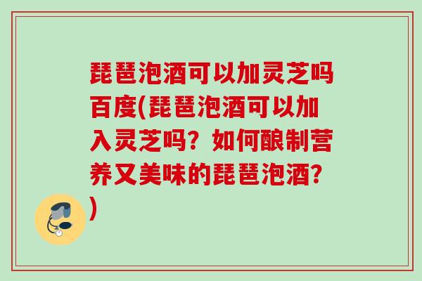 琵琶泡酒可以加灵芝吗百度(琵琶泡酒可以加入灵芝吗?如何酿制营养又美味的琵琶泡酒?) 琵琶泡酒可以加灵芝吗百度(琵琶泡酒可以加入灵芝吗?如何酿制营养又美味的琵琶泡酒?)