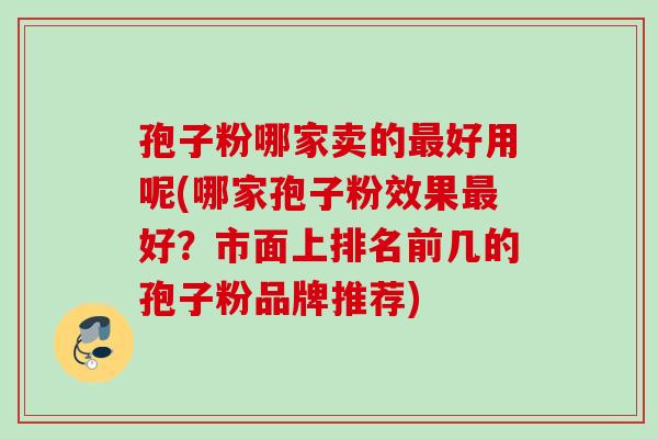 孢子粉哪家卖的最好用呢(哪家孢子粉效果最好？市面上排名前几的孢子粉品牌推荐)