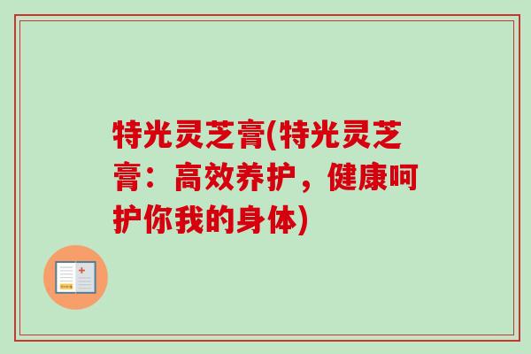特光灵芝膏(特光灵芝膏：高效养护，健康呵护你我的身体)