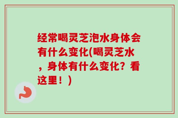 经常喝灵芝泡水身体会有什么变化(喝灵芝水，身体有什么变化？看这里！)