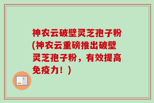 神农云破壁灵芝孢子粉(神农云重磅推出破壁灵芝孢子粉，有效提高免疫力！)