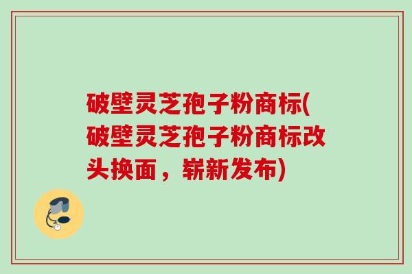 破壁灵芝孢子粉商标(破壁灵芝孢子粉商标改头换面，崭新发布)