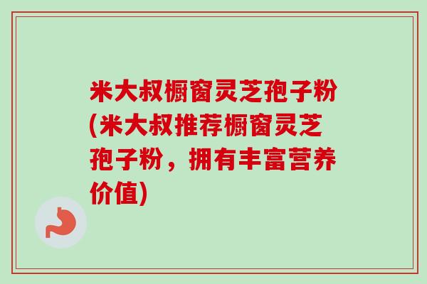 米大叔橱窗灵芝孢子粉(米大叔推荐橱窗灵芝孢子粉，拥有丰富营养价值)