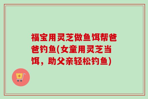 福宝用灵芝做鱼饵帮爸爸钓鱼(女童用灵芝当饵，助父亲轻松钓鱼)
