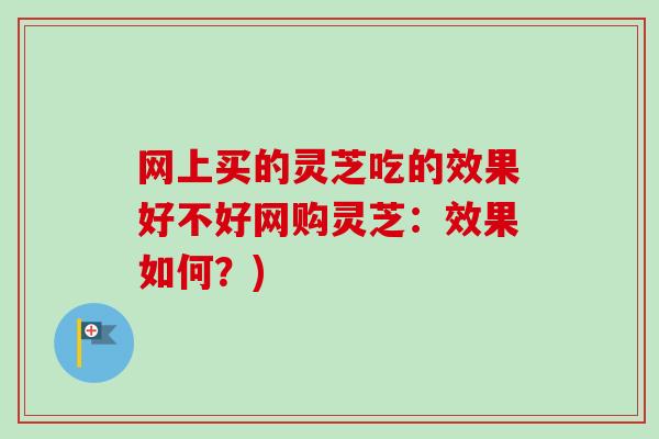 网上买的灵芝吃的效果好不好网购灵芝：效果如何？)