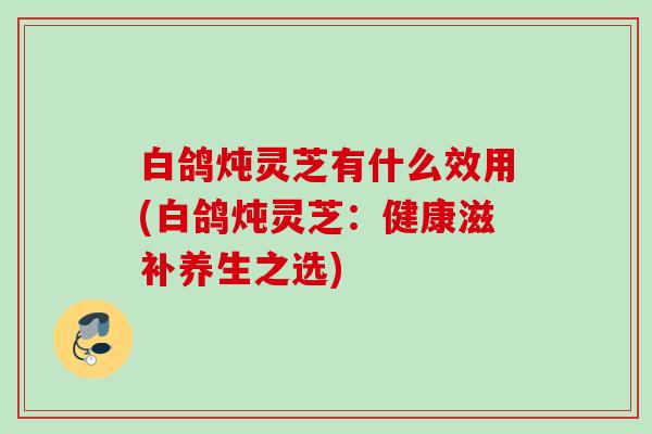 白鸽炖灵芝有什么效用(白鸽炖灵芝：健康滋补养生之选)