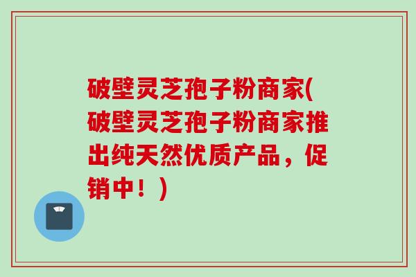 破壁灵芝孢子粉商家(破壁灵芝孢子粉商家推出纯天然优质产品，促销中！)