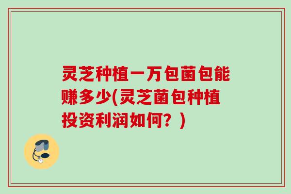 灵芝种植一万包菌包能赚多少(灵芝菌包种植投资利润如何？)