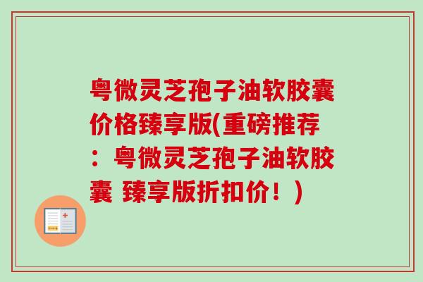 粤微灵芝孢子油软胶囊价格臻享版(重磅推荐：粤微灵芝孢子油软胶囊 臻享版折扣价！)