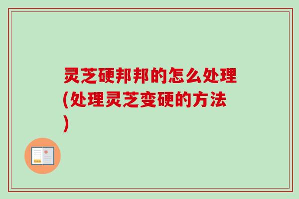 灵芝硬邦邦的怎么处理(处理灵芝变硬的方法)
