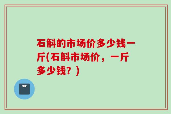 石斛的市场价多少钱一斤(石斛市场价,一斤多少钱?) 石斛的市场价多少钱一斤(石斛市场价,一斤多少钱?)