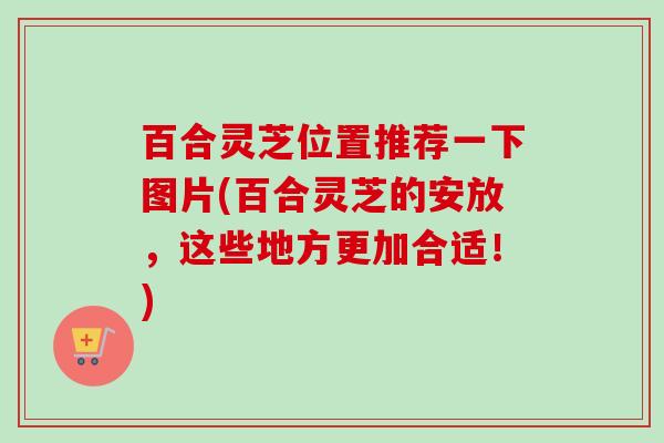 百合灵芝位置推荐一下图片(百合灵芝的安放，这些地方更加合适！)